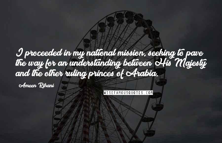 Ameen Rihani Quotes: I proceeded in my national mission, seeking to pave the way for an understanding between His Majesty and the other ruling princes of Arabia.