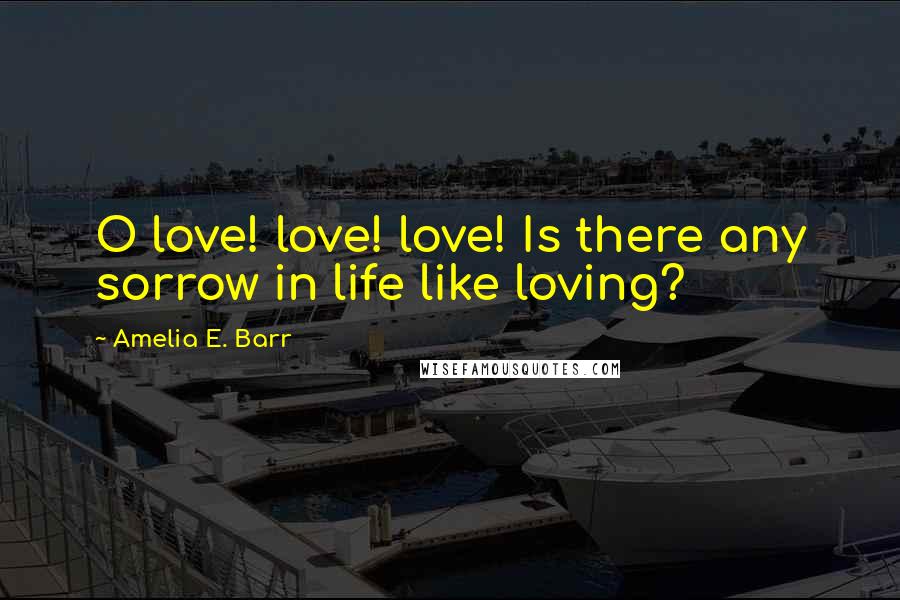 Amelia E. Barr Quotes: O love! love! love! Is there any sorrow in life like loving?