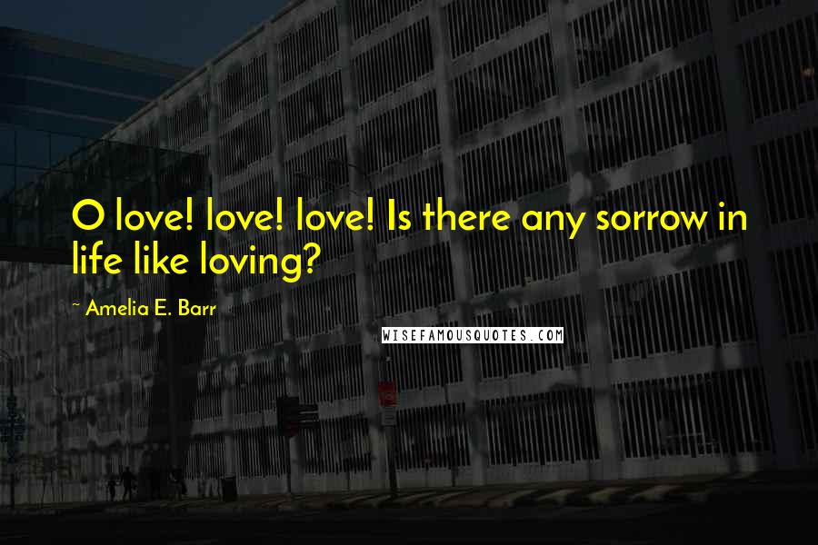 Amelia E. Barr Quotes: O love! love! love! Is there any sorrow in life like loving?