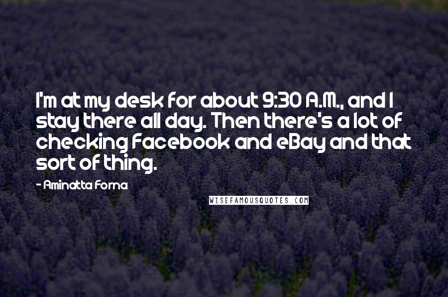 Aminatta Forna Quotes: I'm at my desk for about 9:30 A.M., and I stay there all day. Then there's a lot of checking Facebook and eBay and that sort of thing.