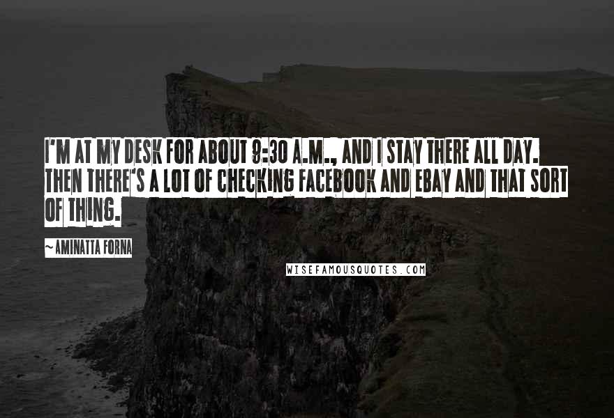 Aminatta Forna Quotes: I'm at my desk for about 9:30 A.M., and I stay there all day. Then there's a lot of checking Facebook and eBay and that sort of thing.