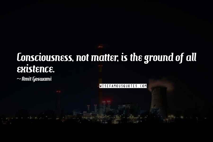 Amit Goswami Quotes: Consciousness, not matter, is the ground of all existence.