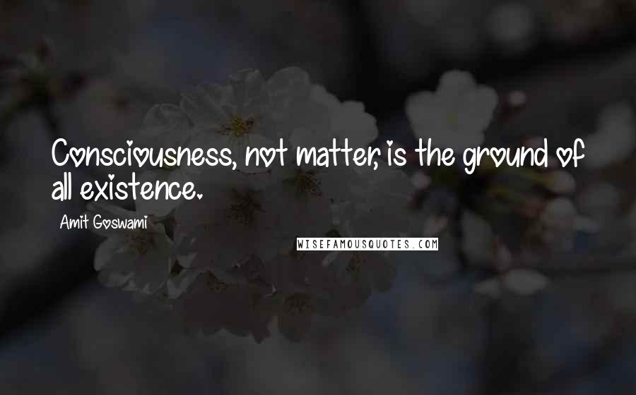 Amit Goswami Quotes: Consciousness, not matter, is the ground of all existence.