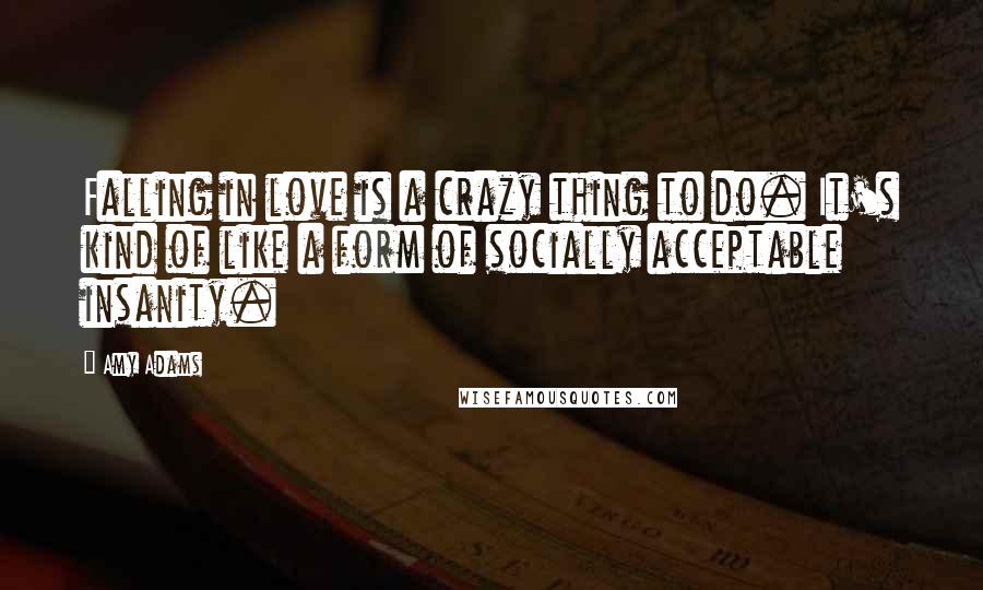 Amy Adams Quotes: Falling in love is a crazy thing to do. It's kind of like a form of socially acceptable insanity.