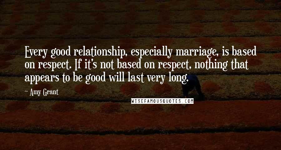 Amy Grant Quotes: Every good relationship, especially marriage, is based on respect. If it's not based on respect, nothing that appears to be good will last very long.