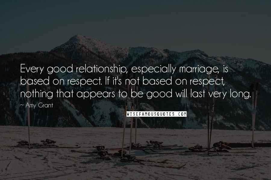 Amy Grant Quotes: Every good relationship, especially marriage, is based on respect. If it's not based on respect, nothing that appears to be good will last very long.