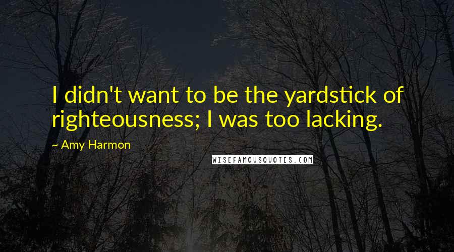 Amy Harmon Quotes: I didn't want to be the yardstick of righteousness; I was too lacking.