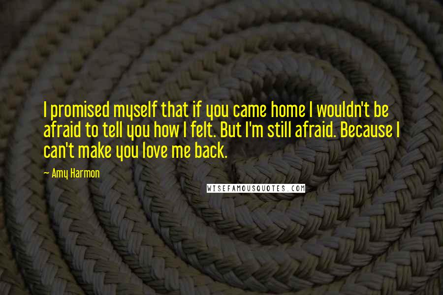 Amy Harmon Quotes: I promised myself that if you came home I wouldn't be afraid to tell you how I felt. But I'm still afraid. Because I can't make you love me back.