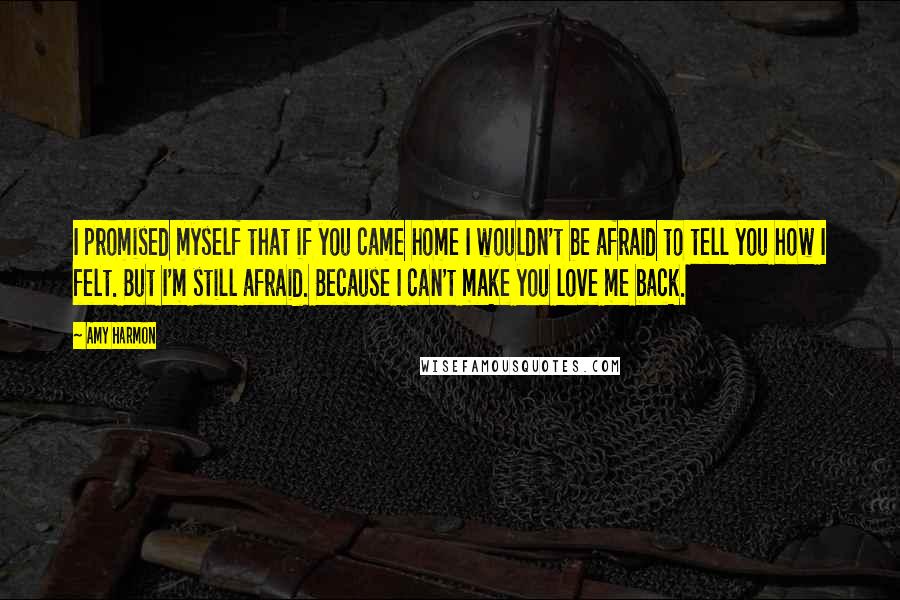 Amy Harmon Quotes: I promised myself that if you came home I wouldn't be afraid to tell you how I felt. But I'm still afraid. Because I can't make you love me back.