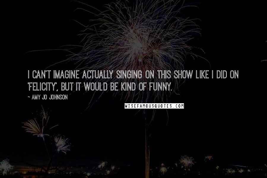 Amy Jo Johnson Quotes: I can't imagine actually singing on this show like I did on 'Felicity', but it would be kind of funny.