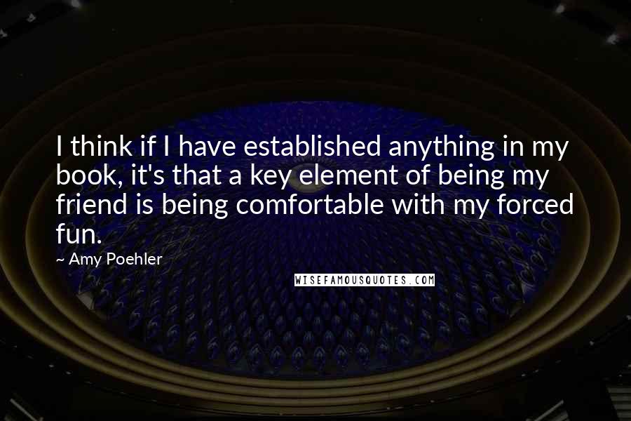 Amy Poehler Quotes: I think if I have established anything in my book, it's that a key element of being my friend is being comfortable with my forced fun.