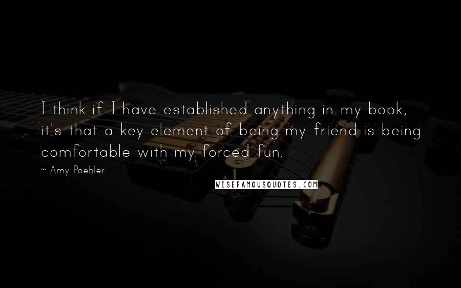 Amy Poehler Quotes: I think if I have established anything in my book, it's that a key element of being my friend is being comfortable with my forced fun.