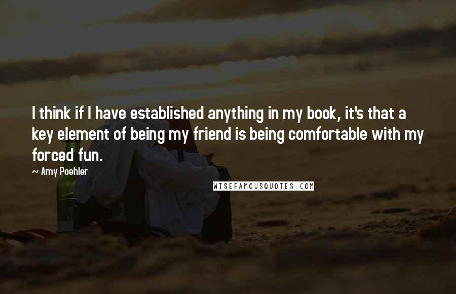 Amy Poehler Quotes: I think if I have established anything in my book, it's that a key element of being my friend is being comfortable with my forced fun.