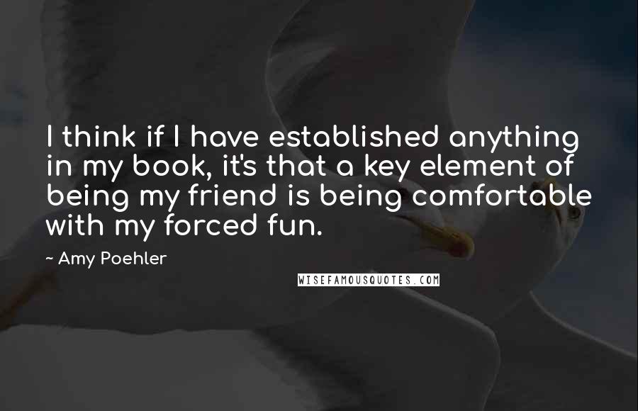 Amy Poehler Quotes: I think if I have established anything in my book, it's that a key element of being my friend is being comfortable with my forced fun.