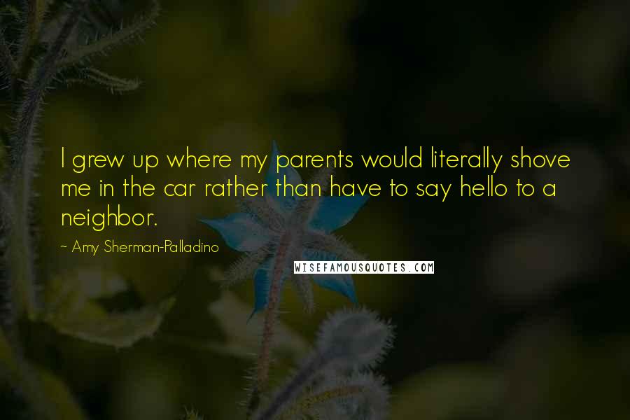 Amy Sherman-Palladino Quotes: I grew up where my parents would literally shove me in the car rather than have to say hello to a neighbor.