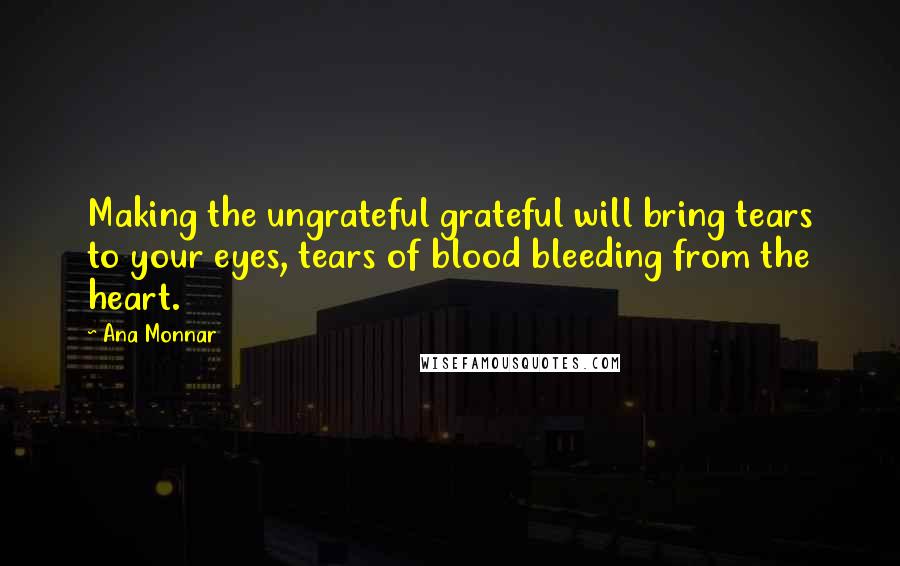 Ana Monnar Quotes: Making the ungrateful grateful will bring tears to your eyes, tears of blood bleeding from the heart.