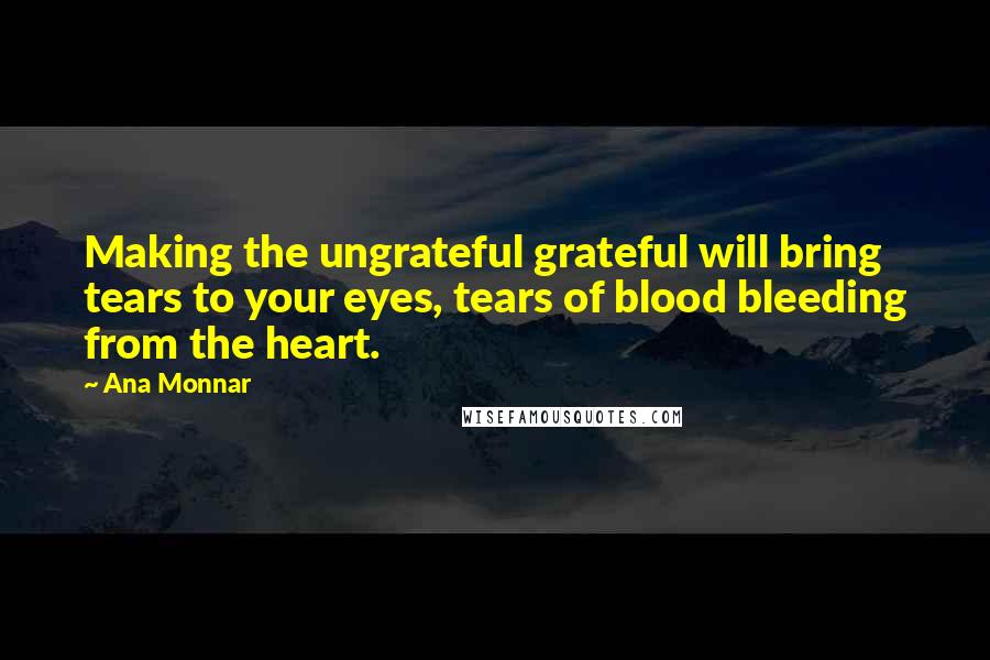 Ana Monnar Quotes: Making the ungrateful grateful will bring tears to your eyes, tears of blood bleeding from the heart.