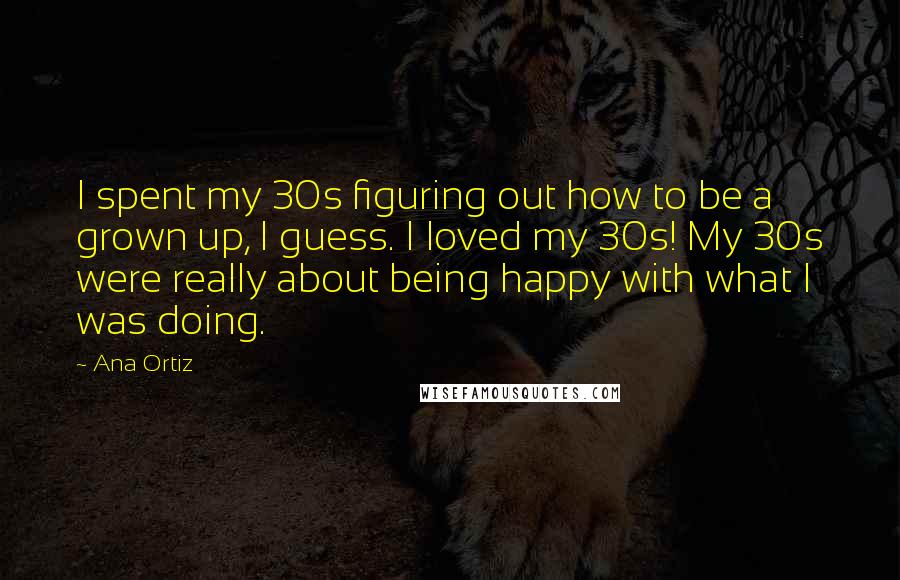 Ana Ortiz Quotes: I spent my 30s figuring out how to be a grown up, I guess. I loved my 30s! My 30s were really about being happy with what I was doing.