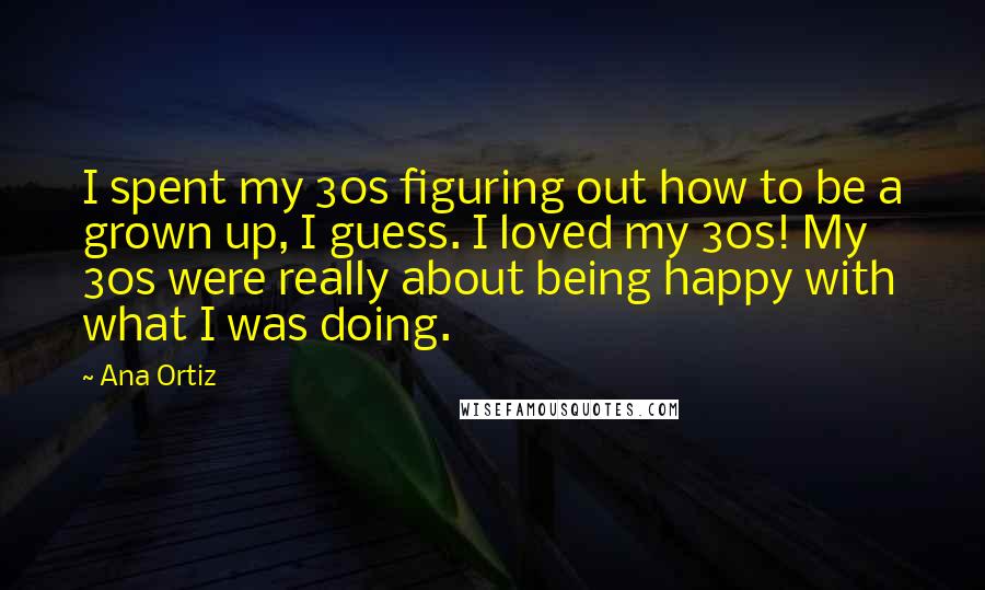 Ana Ortiz Quotes: I spent my 30s figuring out how to be a grown up, I guess. I loved my 30s! My 30s were really about being happy with what I was doing.