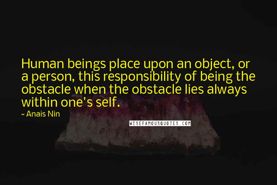 Anais Nin Quotes: Human beings place upon an object, or a person, this responsibility of being the obstacle when the obstacle lies always within one's self.