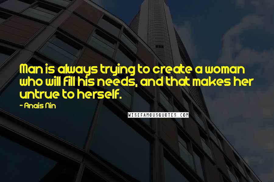 Anais Nin Quotes: Man is always trying to create a woman who will fill his needs, and that makes her untrue to herself.