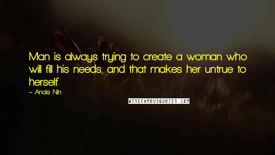 Anais Nin Quotes: Man is always trying to create a woman who will fill his needs, and that makes her untrue to herself.