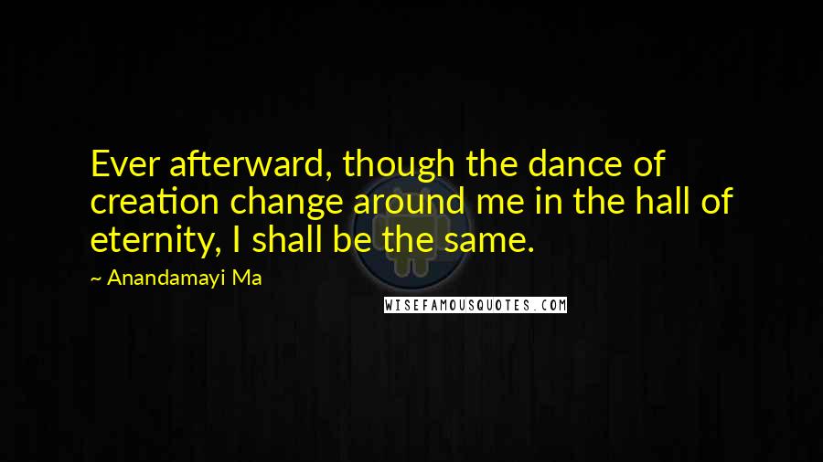 Anandamayi Ma Quotes: Ever afterward, though the dance of creation change around me in the hall of eternity, I shall be the same.