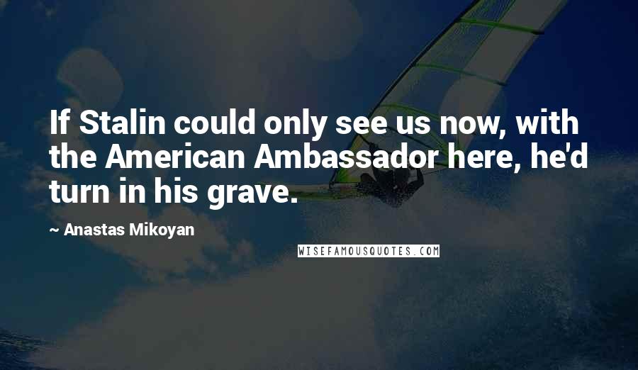 Anastas Mikoyan Quotes: If Stalin could only see us now, with the American Ambassador here, he'd turn in his grave.