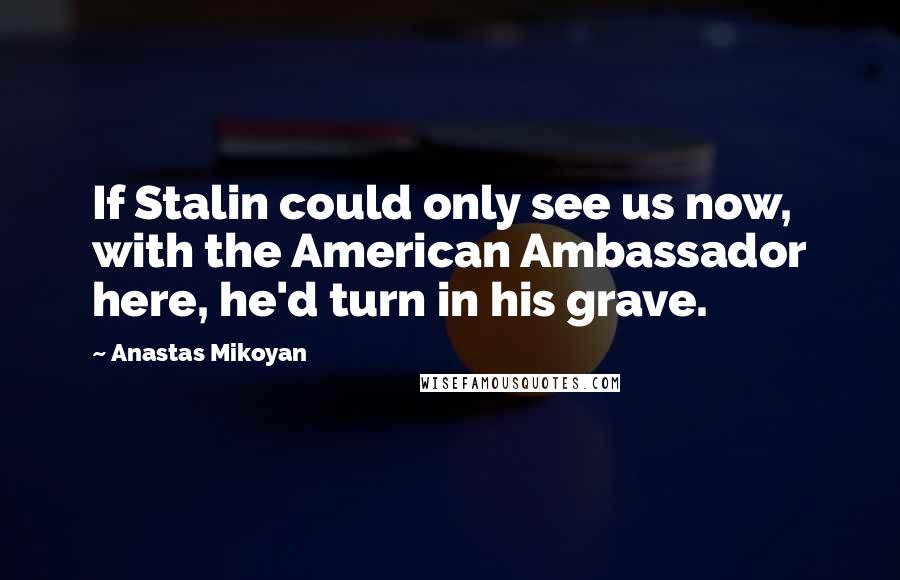 Anastas Mikoyan Quotes: If Stalin could only see us now, with the American Ambassador here, he'd turn in his grave.