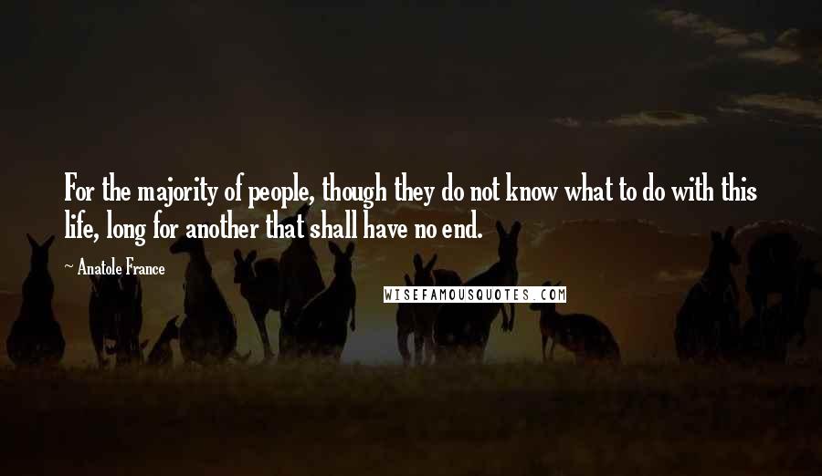 Anatole France Quotes: For the majority of people, though they do not know what to do with this life, long for another that shall have no end.