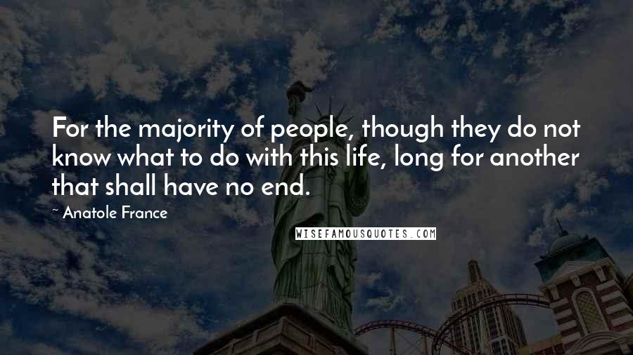 Anatole France Quotes: For the majority of people, though they do not know what to do with this life, long for another that shall have no end.