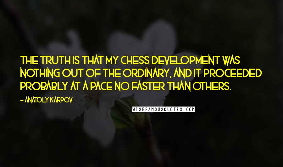 Anatoly Karpov Quotes: The truth is that my chess development was nothing out of the ordinary, and it proceeded probably at a pace no faster than others.