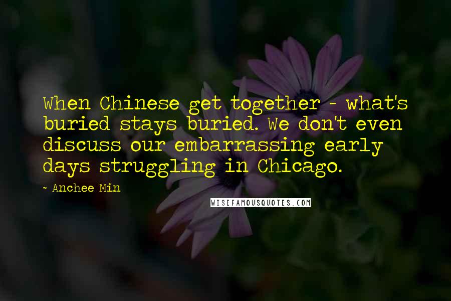 Anchee Min Quotes: When Chinese get together - what's buried stays buried. We don't even discuss our embarrassing early days struggling in Chicago.