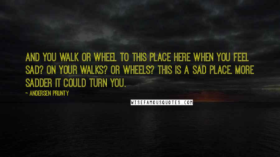 Andersen Prunty Quotes: And you walk or wheel to this place here when you feel sad? On your walks? Or wheels? This is a sad place. More sadder it could turn you.