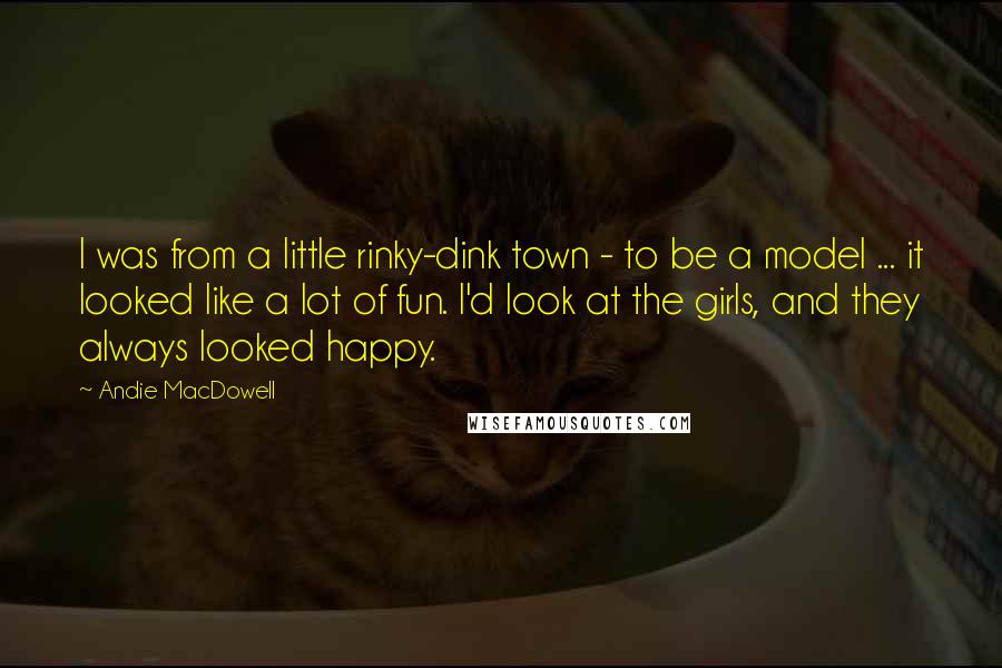 Andie MacDowell Quotes: I was from a little rinky-dink town - to be a model ... it looked like a lot of fun. I'd look at the girls, and they always looked happy.