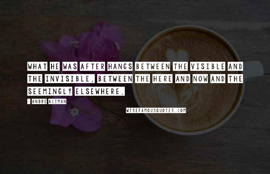 Andre Aciman Quotes: What he was after hangs between the visible and the invisible, between the here and now and the seemingly elsewhere.