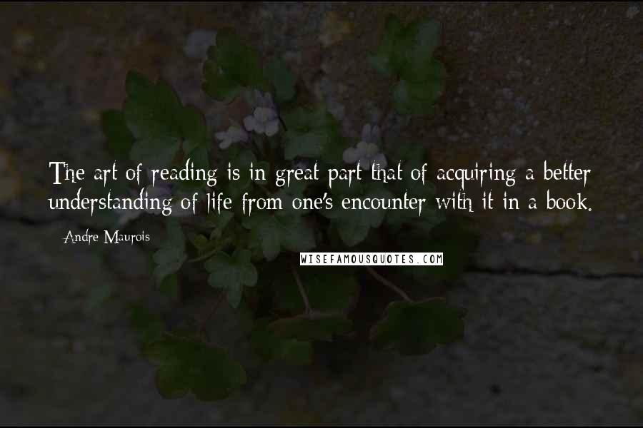 Andre Maurois Quotes: The art of reading is in great part that of acquiring a better understanding of life from one's encounter with it in a book.