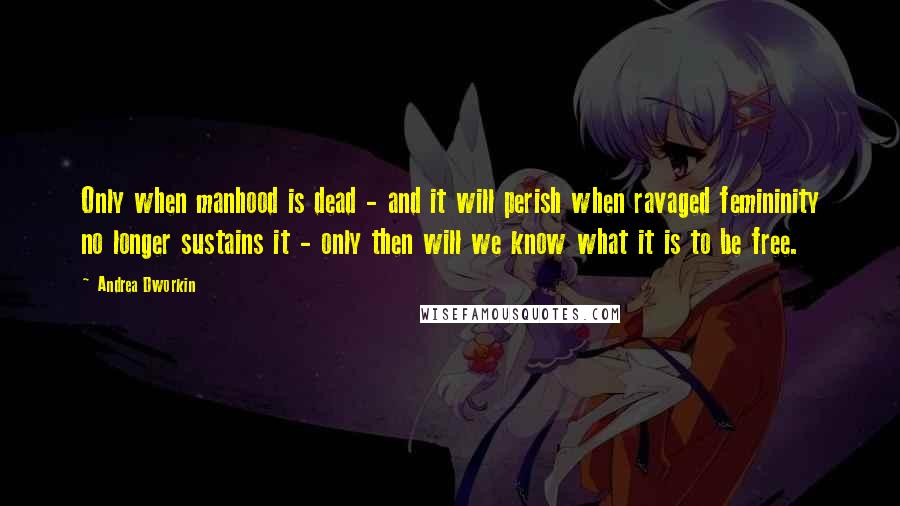 Andrea Dworkin Quotes: Only when manhood is dead - and it will perish when ravaged femininity no longer sustains it - only then will we know what it is to be free.