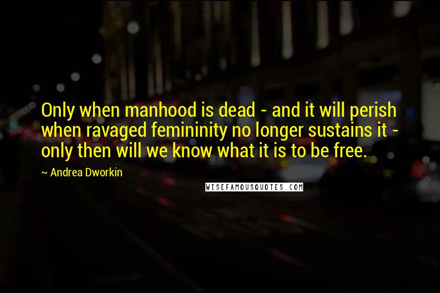 Andrea Dworkin Quotes: Only when manhood is dead - and it will perish when ravaged femininity no longer sustains it - only then will we know what it is to be free.