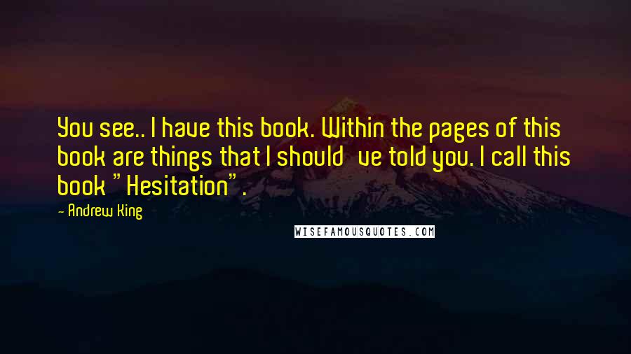 Andrew King Quotes: You see.. I have this book. Within the pages of this book are things that I should've told you. I call this book "Hesitation".