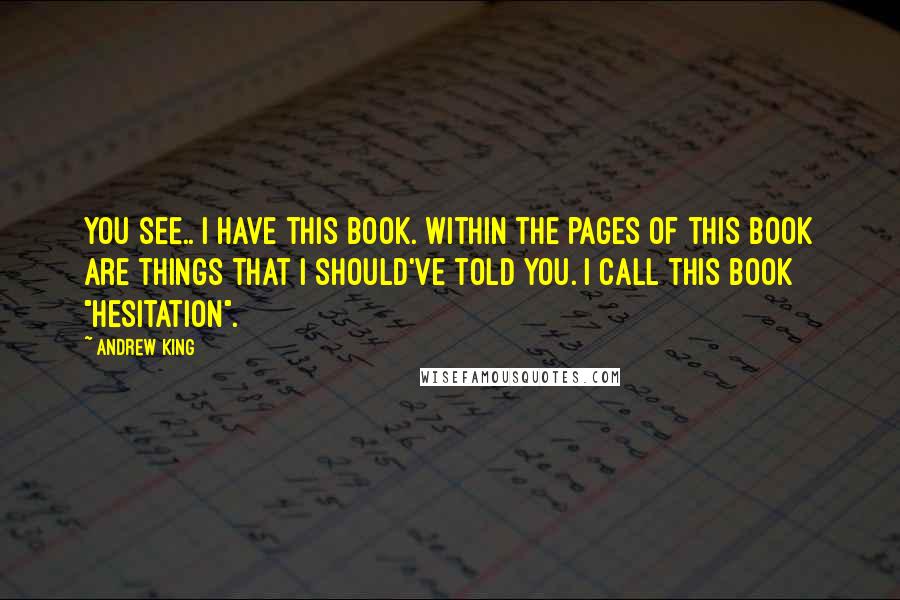 Andrew King Quotes: You see.. I have this book. Within the pages of this book are things that I should've told you. I call this book "Hesitation".