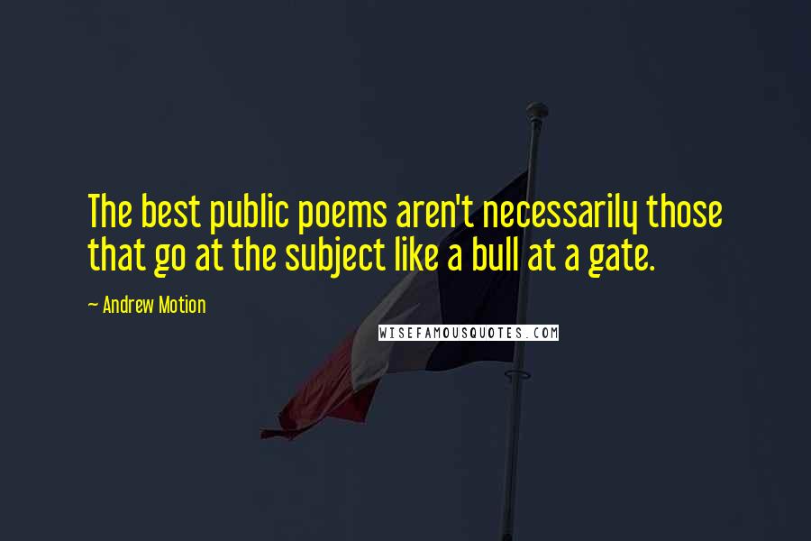 Andrew Motion Quotes: The best public poems aren't necessarily those that go at the subject like a bull at a gate.