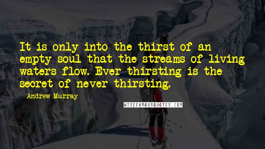 Andrew Murray Quotes: It is only into the thirst of an empty soul that the streams of living waters flow. Ever thirsting is the secret of never thirsting.