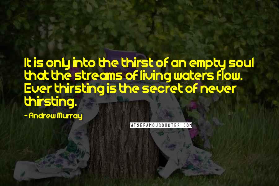 Andrew Murray Quotes: It is only into the thirst of an empty soul that the streams of living waters flow. Ever thirsting is the secret of never thirsting.