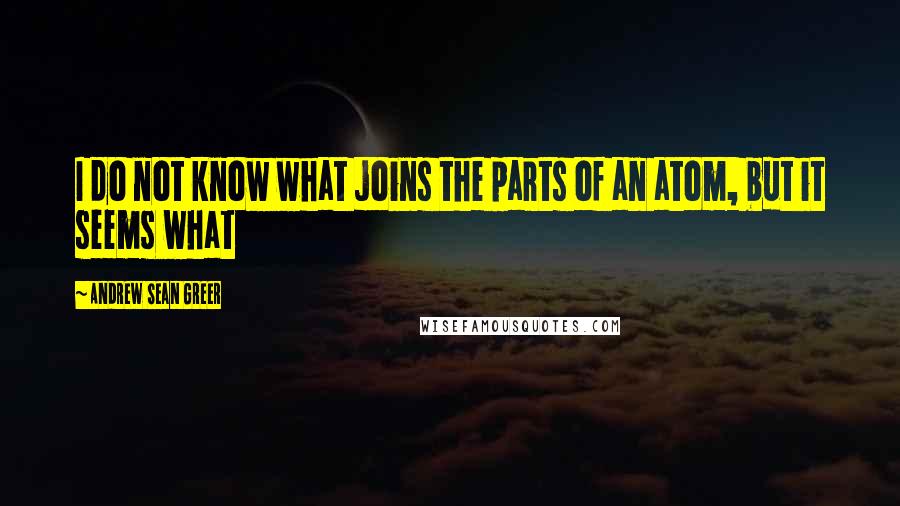 Andrew Sean Greer Quotes: I do not know what joins the parts of an atom, but it seems what