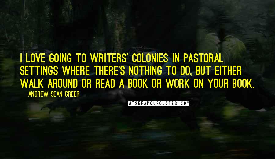 Andrew Sean Greer Quotes: I love going to writers' colonies in pastoral settings where there's nothing to do, but either walk around or read a book or work on your book.