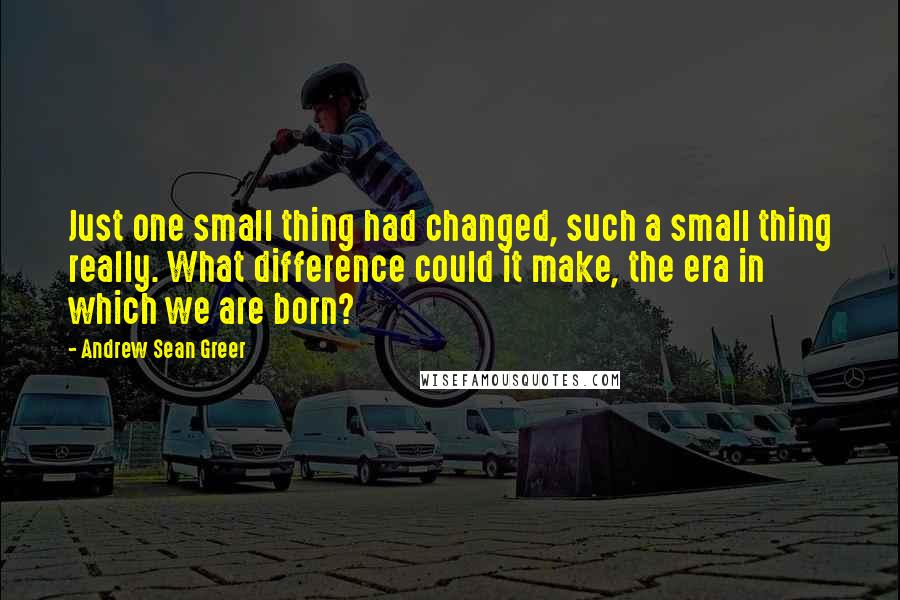 Andrew Sean Greer Quotes: Just one small thing had changed, such a small thing really. What difference could it make, the era in which we are born?