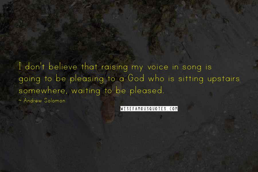 Andrew Solomon Quotes: I don't believe that raising my voice in song is going to be pleasing to a God who is sitting upstairs somewhere, waiting to be pleased.