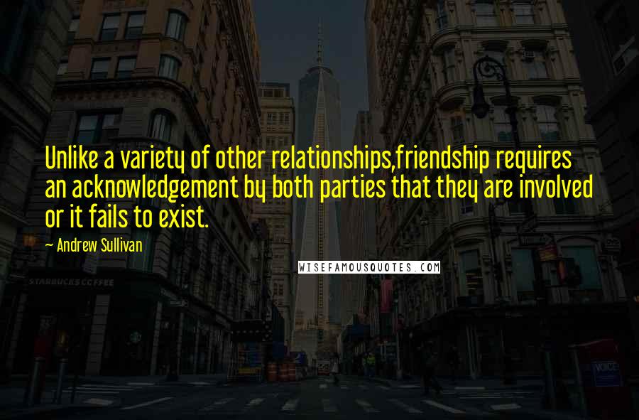 Andrew Sullivan Quotes: Unlike a variety of other relationships,friendship requires an acknowledgement by both parties that they are involved or it fails to exist.