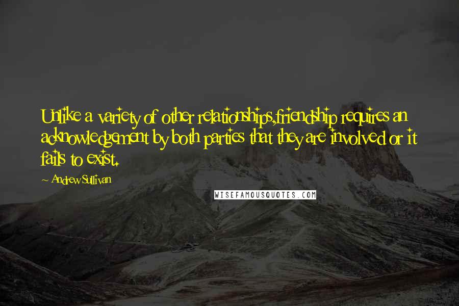 Andrew Sullivan Quotes: Unlike a variety of other relationships,friendship requires an acknowledgement by both parties that they are involved or it fails to exist.